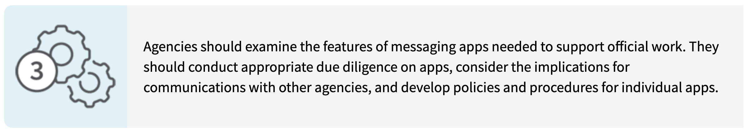 Agencies should examine the features of messaging apps needed to support official work. They should conduct appropriate due diligence on apps, consider the implications for communications with other agencies, and develop policies and procedures for individual apps.